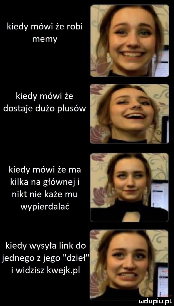 kiedy mówi że robi memy kiedy mówi że dostaje dużo plusów kiedy mówi że ma kilka na głównej i nikt nie każe mu wypierdalać kiedy wysyła link do jednego z jego dzieł i widzisz kwejk p