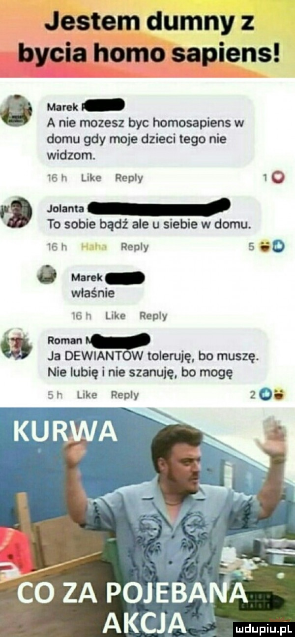 jestem dumny z bycia homo sapiens marek a nie mozesz byc homosapiens w domu gdy moje dzieci tego nie widzom.    n like repry   o jol nu to sobie bądź ale u siebie w domu.    h repry   so   mm właśnie      like repry rom n ja dewiant w toleruję bo muszę. nie lubię i nie szanuję bo mogę   r like repry   os. sar co za pojebana akcja