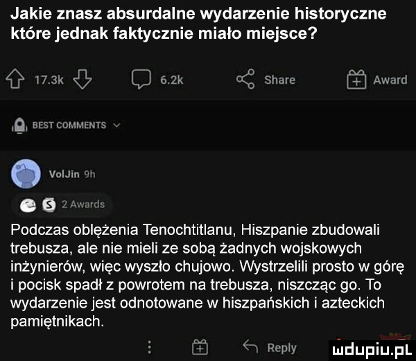 jakie znasz absurdalne wydarzenie historyczne które jednak faktycznie mialo miejsce l  k cl   x k stare award g ammms. vnijm i. g l m ml podczas oblężenia tenochtitlanu hiszpanie zbudowali lrebusza ale nie mieli ze soba żadnych wojskowych inżynierów więc wyszlo chujowo. wystrzelili presto w górę i pocisk spadł z powrotem na trebusza niszcząc go. to wydarzenie jest odnotowane w hiszpańskich i azteckich pamiętnikach. jj   repry uiclupiuil