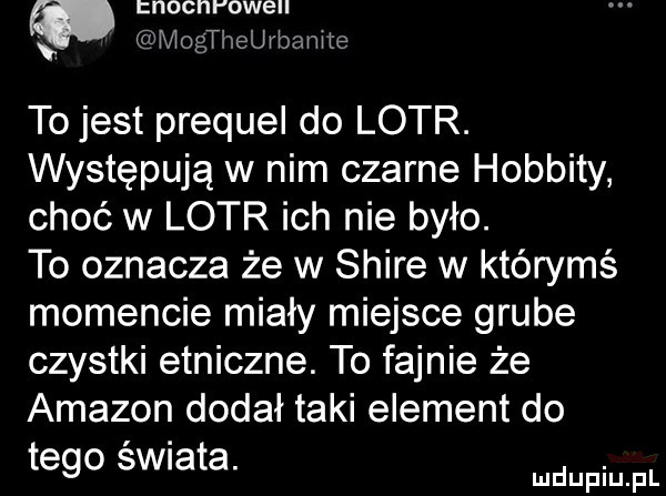 nocnr owell mogtheurbanite to jest prequel do lotr. występują w nim czarne hobbity choć w lotr ich nie było. to oznacza że w shire w którymś momencie miały miejsce grube czystki etniczne. to fajnie że amazon dodał taki element do tego swiata