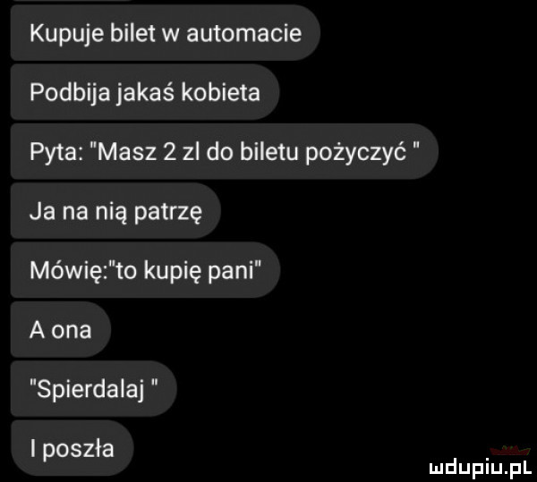 kupuje bilet w automacie podbija jakaś kobieta pyta masz   zl do biletu pożyczyć ja na nią patrzę mówię to kupię pani a ona spierdalaj i poszła mduplu pl