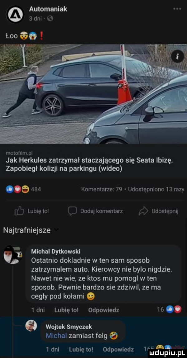 automaniak sam o mclcmm pl jak hefkuies zatrzymal staczającego się seata ibizę. zapobiegi kolizji na parkingu wideo     komentarze    udoslepmono    razy ul lublelui l dodalkcmenlarz i j udoslepnu najtrafniejsze i michal dylkamkl ostatnio dokladnie w ten sam sposob zatrzymalem abo. kierowcy nie bylo nigdzie. nawet nie wie ze ktos mu pomogl w ten sposob. pewnie bardzo sie zdziwil. ze ma cegły pod kołami o   dni lubię lo odpowiedz   . o wujiek smyczek michal zamiast felg o   dni lubię ol odpowladz deupqul