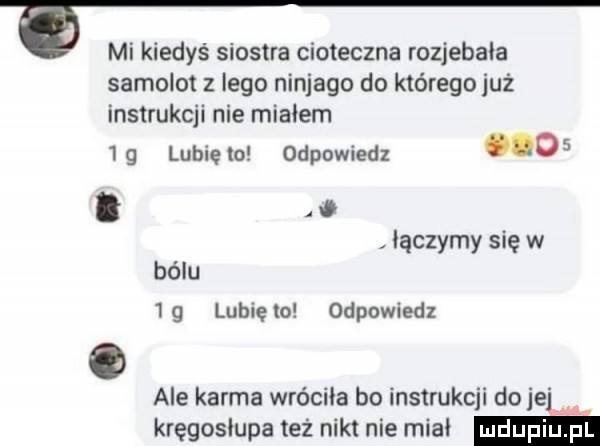mi kiedyś siostra cioteczna rozjebala samolot z lego ninjago do którego już instrukcji nie miałem   g lubię lo odpowiedz   . abakankami w bólu. łączymy się w g lubięło odpowiedz ale karma wróciła bo instrukcji do jejku kręgosłupa też nikt nie mial