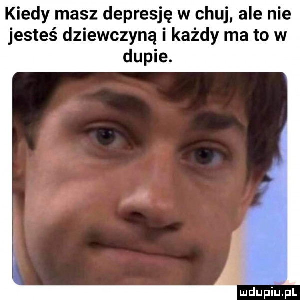 kiedy masz depresję w chuj ale nie jesteś dziewczyną i każdy ma to w dupie