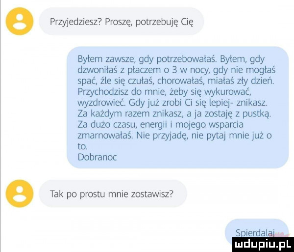 e przyjeduesz proszę potrzebuję cię byłem zawsze gdy potrzebowałaś byłem gdy dzwoniłaś z placzem o   w nocy gdy nie mogłaś spać źle się czułaś chorwaiaś miałaś zły dzień przychodzisz do mnie żeby się wykurować wyzdrowieć gdy już zrobi ci się lepiej znikasz. za każdym razem znikasz a ja zostaję z pustką. za dużo czasu energii i mojego wsparcia zmarnowałaś. nie przyjadę nie pytaj mnie już o ta dobranoc e tak po prestu mnie zostawisz  spierdala