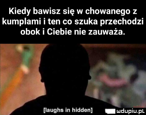 kiedy bawisz się w chowanego z kumplami i ten co szuka przechodzi obok i ciebie nie zauważa. i laughs in hidden i u lipiu pl
