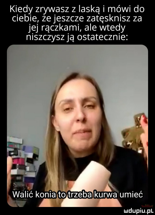 kiedy zrywasz z laską i mówi do ciebie że jeszcze zatęsknisz za jej rączkami ale wtedy niszczysz ją ostatecznie wabić konia kurwa umieć