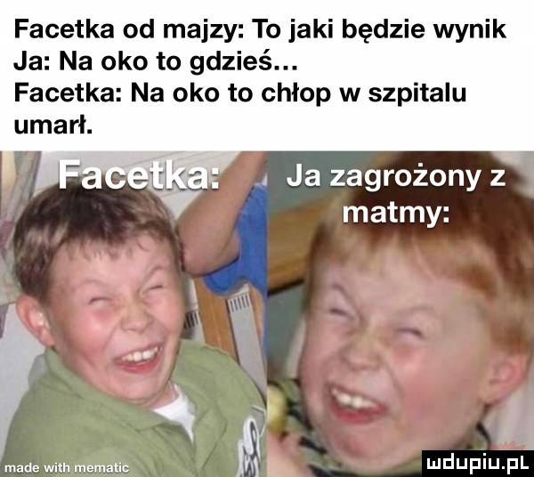 facetka od maizy to jaki będzie wynik ja na oko to gdzieś. facetka na oko to chłop w szpitalu umarł. abakankami ja zagrożony z matmy ł mdupiuﬁl