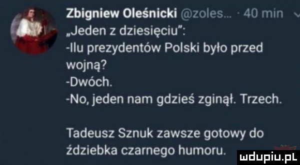 zblgniewoleénickl zoles.    mm v jeden z dziesięciu idu prezydentów polski było przed wojną dwóch. no. jeden nam gdzieś zginął. trzech. tadeusz sznuk zawsze gotowy do zdziebka czarnego humoru. mdupiu p