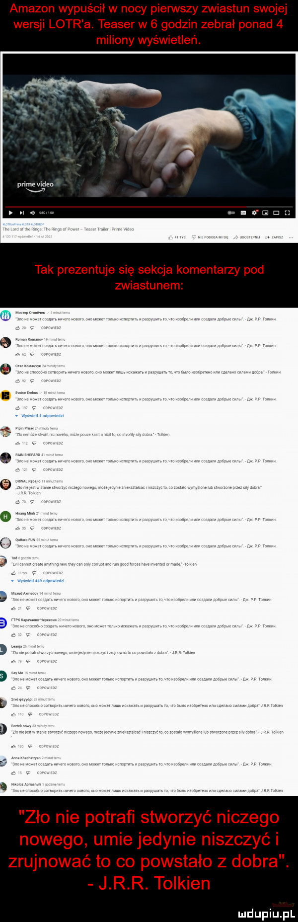 amazon wypuścił w nocy pierwszy zwiastun swojej wersji lotr a. teaser w   godzin zebrał ponad   miliony wyświetleń. prim vilan x a. tak prezentuje się sekcja komentarzy pod zwiastunem zło nie potrafi stworzyć niczego nowego umie jedynie niszczyć i zrujnować to co powstało z dobra. j r r. tolkien