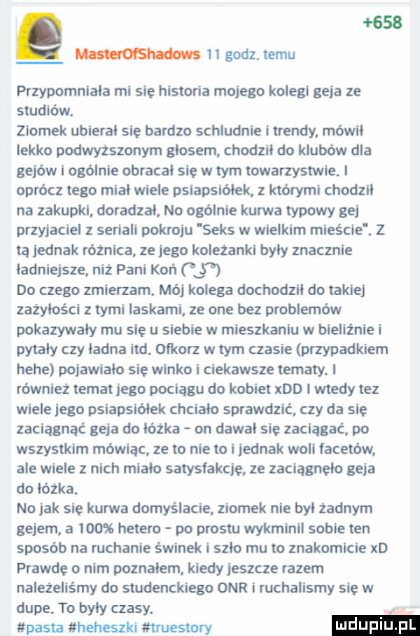 masteroi shadows    godz. temu przypomniała mi się historia mojego kolegi geja ze studiów. ziomek ubierał sie bardzo schludnie itrendy mówił lekko podwyższonym głosem chodził do klubów dla gejów i ogólnie obracał się w tym towarzystwie. i oprócz tego miał wiele psiapsiółek którymi chodził na załupki doradzał no ogólnie kurwa typowy gej przyjaciel z seriali pokroju seks w wielkim mieście z ta jednak różnica ze jego koleżanki były znacznie ładniejsze niz pani koń do czego zmierzam. mój kolega dochodził do takiej zażyłości z tymi laskami ze one bez problemów pokazywały mu sie u siebie w mieszkaniu w bieliźnie i pytały czy ładna ind oikorz w tym czasie przypadkiem hebe pojawiało się winko i ciekawsze tematy. i również temat jego pociagu do kobiet xdd i wtedy tez wiele jego psiapsiółek chcialo sprawdzić czy da się zaciągnąć geja do łóżka on dawał sie zaciągać po wszystkim mówiąc ze to nie to i jednak woli lacetów ale wiele z nich mialo satysfakcje ze zaciągnęło geja do łóżka. no jak się kurwa domyślacie ziomek nie był żadnym gejem a     hetero po prestu wykminii sobie ten sposób na ruchanie świnek i szło mu to znakomicie xd prawde o nim poznałem kiedy jeszcze razem należeliśmy do studenckiego onr i ruchalismy się w dupe. to były czasy. pasta heheszki tmuestory