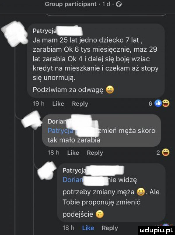 group participam id g pat ryci ja mam    lat jedno dziecko   lat zarabiam ok   tys miesięcznie maz    lat zarabia ok   i dalej się bobę wziac kredyt na mieszkanie i czekam aż stopy się unormują. podziwiam za odwagę.    i like repry b a doria patrycl mień męża skoro tak mało zarabia   h like repry   dona ie widzę potrzeby zmiany męża. ale tobie proponuję zmienić podejście. a   like repry mch pi