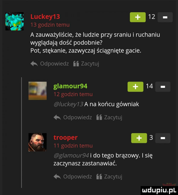 luckey  .       godzin temu a zauważyliście że ludzie przy sraniu i ruchaniu wyglądają dość podobnie pot stękanie zazwyczaj ściągnięte gacie.   odugmenz ii zacytuj glamour  .       godzin temu lurkcyi  a na końcu gównlak   odpawiod ii rymy trooper      godom emu mam mi do tego brązowy i się zaczynasz zastanawiać. unipouw d ii znaku