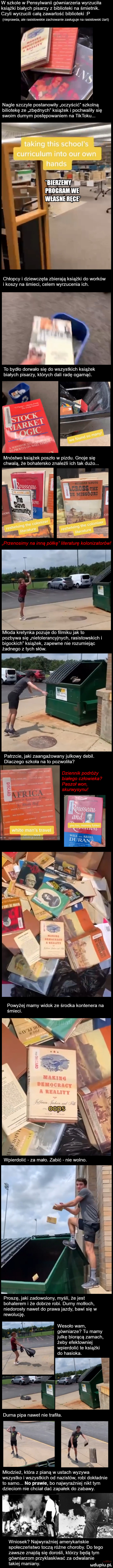 w szkole w pensylwanii gówniarzeria wyrzucila książki białych pisarzy z biblioteki na śmietnik. czyli wyrzucili celą zawartość biblioteki p nieprawda ale rasistowskie zachowanie zasluguje na rasistowski żart nagle szczyle postanowiły oczyścić szkolną biliotekę ze zbędnych książek i pochwalily się swoim durnym postępowaniem na letoku. chlopcy i dziewczęta zbierają książki do worków i koszy na śmieci celem wyrzucenia ich. to bydlo dorwalo się do wszystkich książek bialych pisarzy których dali radę ogarnąć. mnóstwo książek poszlo w pi chwalą że bohatersko znaleź z tss th rssoum przenosimy na inną półkę literaturę kolonizatorów mloda kretynka pozuje do filmikuj k to pozbywa się nietolerancyjnych rasistowskich i bigockich książek zapewne nie rozumiejąc żadnego z tych słów. patrzcie jaki zaangażowany julkowy debil. dlaczego szkola na to pozwolila dziennik podróży białego człowieka paszoł won j skurwysynu powyżej mamy widok ze środka kontenera na śmieci. abakankami i proszę jaki zadowolony myśli że jest bohaterem i że dobrze robi. dumy motłoch niedorosly nawet do prawa jazdy bawi się w rewolucję. wesoło wam gówniarze tu mamy xjulkę biorącą zamach żeby efektownie wpierdolić te książki do hasioka. mlodziez która z pianą w ustach wyzywa wszystko i wszystkich od nazistów robi dokladnie to samo. no prawie bo najwyraźniej nikt tym dzieciom nie chcial dać zapalek do zabawy. wniosek najwyraźniej amerykańskie spoleczenstwo toczą różne choroby. do tego zawsze znajdą się dorośli którzy będą tym gówniarzom przyklaskiwać za odwalanie takiej maniany