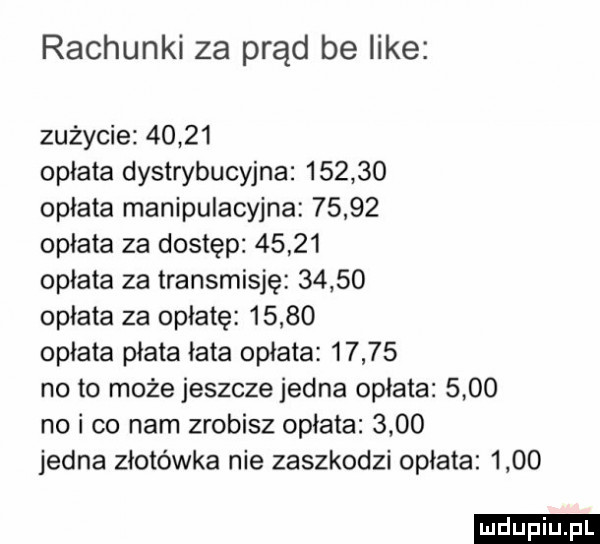 rachunki za prąd be like zużycie       opłata dystrybucyjna        opłata manipulacyjna       opłata za dostęp       opłata za transmisję       opłata za opłatę       opłata płata łata opłata       no to może jeszcze jedna opłata      no i co nam zrobisz opłata      jedna złotówka nie zaszkodzi opłata      ludu iu. l