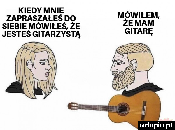 kiedymnie zakraszałeś do mowilem. siebie niowiles że ebi   mm jestes gitarzysta ę