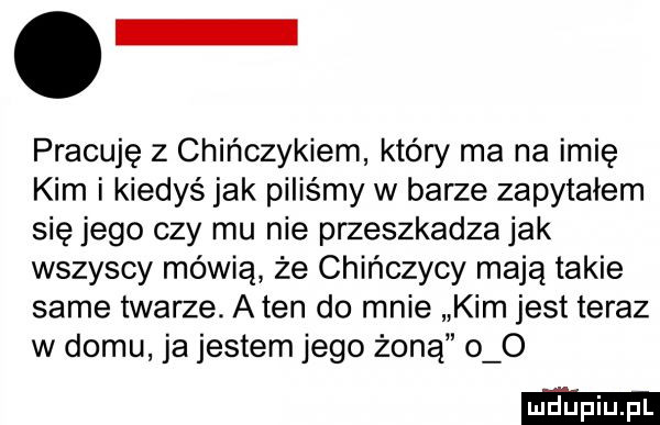 o pracuję z chińczykiem który ma na imię kim i kiedyś jak piliśmy w barze zapytałem się jego czy mu nie przeszkadza jak wszyscy mówią że chińczycy mają takie same twarze. a ten do mnie kim jest teraz w domu ja jestem jego żoną o o