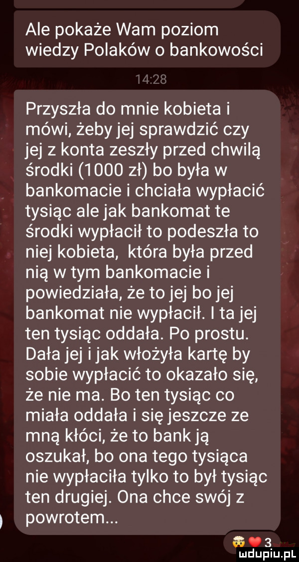 abe pokaże wam poziom wiedzy polaków   bankowości przyszła do mnie kobieta i mówi żeby jej sprawdzić czy jej z konta zeszły przed chwilą środki      zł bo była w bankomacie i chciała wypłacić tysiąc ale jak bankomat te środki wypłacił to podeszła to niej kobieta która była przed nią w tym bankomacie i powiedziała że to jej bo jej bankomat nie wypłacił. i ta jej ten tysiąc oddała. po prestu. dała jej imak włożyła kartę by sobie wypłacić to okazało się że nie ma. bo ten tysiąc co miała oddała i się jeszcze ze mną kłóci że to banują oszukał bo ona tego tysiąca nie wypłaciła tylko to był tysiąc ten drugiej. ona chce swój z powrotem. o   mduplu pl