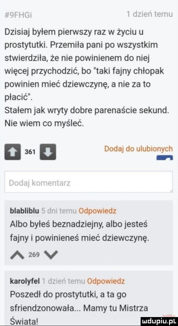 irągi irzżiwiżrłim dzisiaj byłem pierwszy raz w życiu u prostytutki. przemiła pani po wszystkim stwierdziła że nie powinienem do niej więcej przychodzić bo taki fajny chłopak powinien mieć dziewczynę. a nie za to płacić. stałem jak wryty dobre paręnaście sekund. nie wiem co myśleć. n       dodaj do ulubionych. blabliblu mi ibm i odpowiedz albo byłeś beznadziejny albo jesteś fajny i powinieneś mieć dziewczynę. azeev karolyfel i im rm i odpowiedz poszedł do prostytutki ata go sfriendzonowała. mamy tu mistrza świata mi