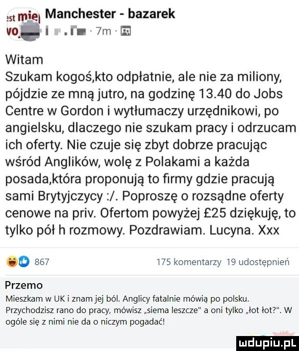 qu manchester bazarek vq. i ii  mm witam szukam kogoś kto odpłatnie ale nie za miliony pójdzie ze mną jutro na godzinę       do jobs centre w gordon i wytłumaczy urzędnikowi po angielsku. dlaczego nie szukam pracy i odrzucam ich oferty nie czuje się zbyt dobrze pracując wśród anglików wolę z polakami a każda posada która proponują to ﬁrmy gdzie pracują sami brytyjczycy. poproszę o rozsądne oferty cenowe na priv. ofertom powyżej    dziękuję to tylko pół h rozmowy. pozdrawiam. lucyna xxx o         komentarzy    udostepnien przemo mieszkam w uk i znam jej ból. anglicy fatalnie mówią po polsku. przy hodzisz rano do pracy. mówisz siema leszcze a oni tylko lot lat. w ogóle się z nimi nie da ni zbm pogadali