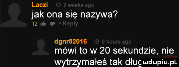 liczi jak ona się nazywa    dgnr      méwi to w    sekundzie nie wytrzymałeś tak dług mdupiu p