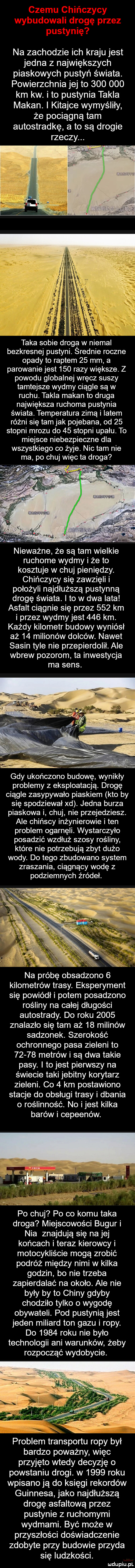 na zachodzie ich kraju jest jedna z największych piaskowych pustyń świata. powierzchnia jej to         km kw. ito pustynia takla maran. i kitajce wymyśliły że pociągną tam autostradkę a to są drogie rzeczy. l ł a. abakankami. k taka sobie droga w niemal bezkresnej pustyni. srednie roczne opady to raptem    mm a parowanie jest     razy większe. z powodu globalnej wręcz suszy tamtejsze wydmy ciągle są w ruchu. takla maran to druga największa ruchoma pustynia świata. temperatura zimą i latem różni się tam jak pojebana od    stopni mrozu do    stopni upału. to miejsce niebezpieczne dla wszystkiego co żyje. nic tam nie ma po chuj więc ta droga nieważne że są tam wielkie ruchome wydmy i że to kosztuje w chuj pieniędzy. chińczycy się zawzięli i położyli najdłuższą pustynną drogę świata. i to w dwa iata asfalt ciągnie się przez     km i przez wydmy jest     km. każdy kilometr budowy wyniósł aż    milionów dolców. nawet sasin tyle nie przepierdolił. ale wbrew pozorom ta inwestycja ma sens. gdy ukończono budowę wynikły problemy z eksploatacją. drogę ciągle zasypywało piaskiem kto by się spodziewał xd. jedna burza piaskowa i chuj nie przejedziesz. ale chińscy inżynierowie i ten problem ogarnęli. wystarczyło posadzić wzdłuż szosy rośliny które nie potrzebują zbyt dużo wody. do tego zbudowano system zraszania ciągnący wodę z podziemnych źródeł. na próbę obsadzono   kilometrów trasy. eksperyment się powiódłi potem posadzono rośliny na całej długości autostrady. do roku      znalazło się tam aż    milinów sadzonek. szerokość ochronnego pasa zieleni to       metrów i są dwa takie pasy. i to jest pierwszy na świecie taki jebitny korytarz zieleni. co   km postawiono stacje do obsługi trasy i dbania o roślinność. no ijest kilka barów i cepeenów. po chuj po co komu taka droga miejscowości bugur i nia znajdują się na jej końcach i teraz kierowcy i motocykliście mogą zrobić podróż między nimi w kilka godzin bo nie trzeba zapierdalać na około. ale nie były by to chiny gdyby chodziło tylko o wygodę obywateli. pod pustynią jest jeden miliard ton gazu i ropy. do      roku nie było technologii ani warunków żeby rozpocząć wydobycie. problem transportu ropy był bardzo poważny więc przyjęto wtedy decyzję o powstaniu drogi. w      roku wpisano ją do księgi rekordów guinnesa jako najdłuższą drogę asfaltową przez pustynie z ruchomymi wydmami. być może w przyszłości doświadczenie zdobyte przy budowie przyda się ludzkości