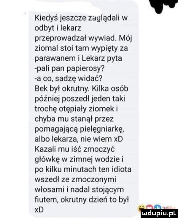 kiedyś jeszcze zaglądali w odbyt i lekarz przeprowadzał wywiad. mój ziomal stoi tam wypiety za parawanem i lekarz pyta plii pan papierosy a co sadzę widać bek był okrutny kilka osób później poszedł jeden taki trochę otępiały ziomek i chyba mu stanął przez pomagającą pielęgniarkę albo lekarza nie wiem xd kazali mu is ć zmoczyć główkę w zimnej wodzie i po kilku minutach ten idiota wszedł ze zmoczonymi włosami i nadal stojącym fiutem okrutny dzień to był xd h