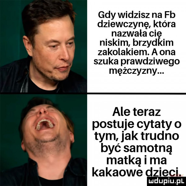 gdy widzisz na fb dziewczynę która nazwała ci niskim brzyd im zakolakiem. a ona szuka prawdziwego mężczyzny. ale teraz postuje cytaty o tym jak trudno być samotną matką i ma kakaowe dzieci