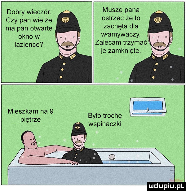 dobry wieczór czy pan wie że ma pan otwarte okno w łazience muszę pana ostrzec ze to zachęta dla włamywaczy. zalecam trzymaé je zamknięte. mieszkam na   pietrze ćś było trochę wspinaczki