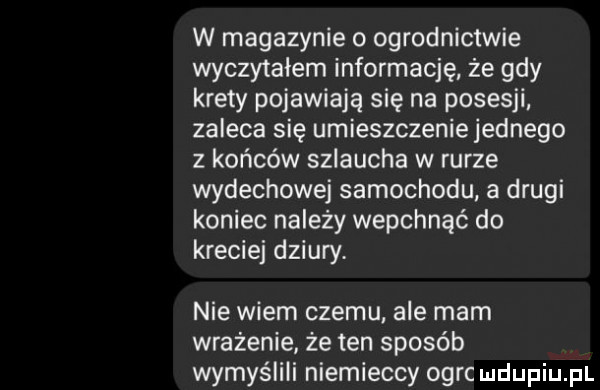 w magazynie   ogrodnictwie wyczytałem informację że gdy krety pojawiają się na posesji zaleca się umieszczenie jednego z końców szlaucha w rurze wydechowej samochodu a drugi koniec należy wepchnąć do krecie dziury. nie wiem czemu. ale mam wrażenie że ten sposób wymyślili niemieccy ogrc