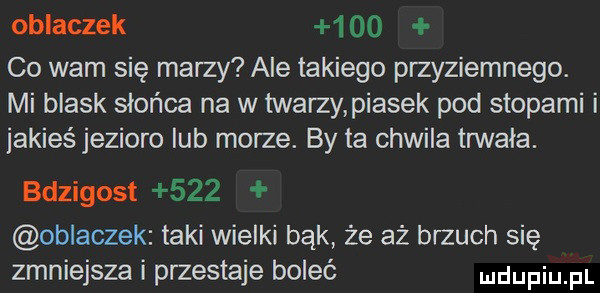 oblaczek      co wam się marzy ale takiego przyziemnego. mi blask słońca na w twarzy piasek pod stopami i jakieś jezioro lub morze. by ta chwila trwała. deigost     oblaczek taki wielki bąk że aż brzuch się zmniejsza i przestaje boleć mdupiu fl