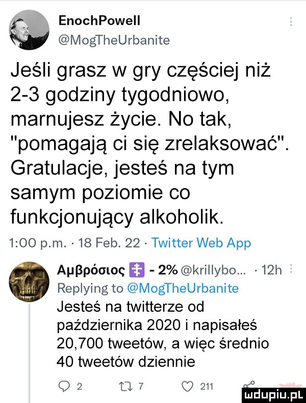 enochpowell mogtheurbanite jeśli grasz w gry częściej niż     godziny tygodniowo marnujesz życie. no tak pomagają ci się zrelaksować. gratulacje jesteś na tym samym poziomie co funkcjonujący alkoholik.      pm.    feb.    twitter web aap apoóaloc   krillybo.   h replying to mogtheurbanite jesteś na twitterze od października      i napisałeś        tweetów a więc średnio    tweetów dziennie    m  jzu ma