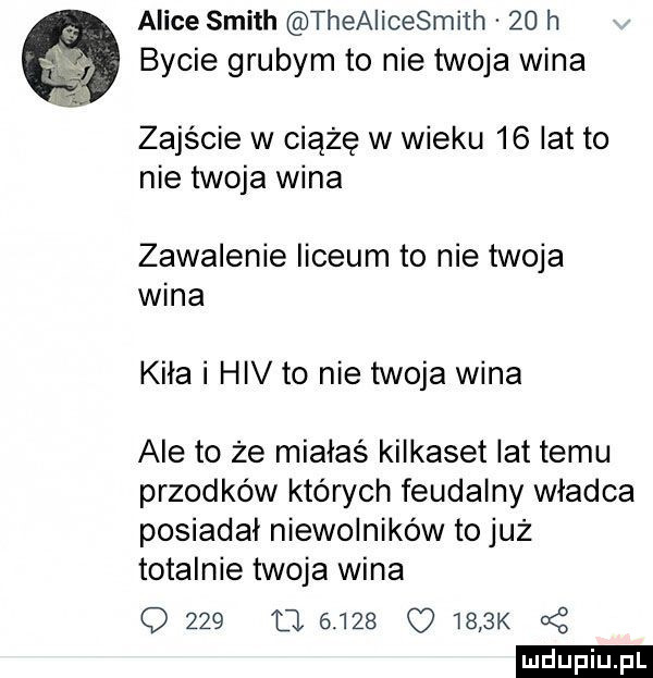 alice smith theaiicesmith    h bycie grubym to nie twoja wina zajście w ciążę w wieku    lat to nie twoja wina zawalenie liceum to nie twoja wina kiła i hiv to nie twoja wina ale to że miałaś kilkaset lat temu przodków których feudalny władca posiadał niewolników to już totalnie twoja wina o     cl           k