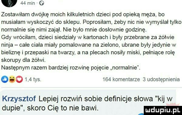 mm   zostawliarn dwójkę mclch kilkuletnich dzieci pod obleką meza. bo muslaiam wyskoczyć do sklepu. poprosiłam zeby nbc nie wymysiai tylko normalnie się nimi zaiąi. nie bylo mnie dosłownie godzinę. gdy wróciłam dzieci siedziały w kartonach i były przebrane za żółwie ninja całe ciala miały pomalowane na zielono ubrane były jedynie w bieliznę i przepaski na twarzy a na piecach nosiły miski pełniące rolę skorupy dba zsiwi. następnym razem bardziej rozwinę pojęcie normalnie.         tys.     komentarze   udostępnienia krzysztof lepiej rozwiń sobie deﬁnicje słowa kij w dupie skoro cię to nie bawi