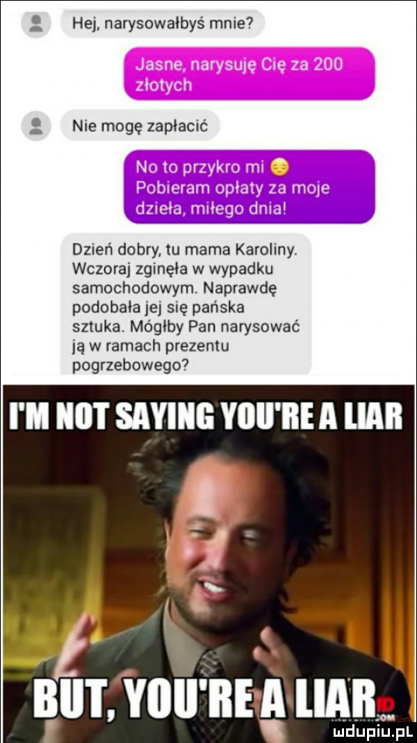 hej narysowalbys mnie nie mogę zapłacić dzień dobry tu mama karoliny. wczoraj zginęła w wypadku samochodowym. naprawdę podobała jej się pańska sztuka. mógłby pan narysować ją w ramach prezentu pogrzebowego i m ilii i saling yllll ice a libii bai i yiiii ice a ilii ludupiu. pl