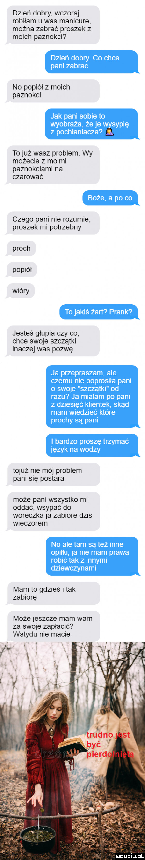 dzień dobry wczoraj robiłam u was manicure można zabrać proszek z moich paznokci no popiół z moich paznokci to już wasz problem wy możecie z moimi paznokciami na czarować czego pani nie rozumie proszek mi potrzebny proch popiół wióry jesteś głupia czy co chce swoje szczątki inaczej was pozwę tojuż nie mój problem pani się postara może pani wszystko mi oddać wsypać do woreczka ja zabiore dzis wieczorem mam to gdzieś i tak zabiorę może jeszcze mam wam za swoje zapłacić wstydu nie macie