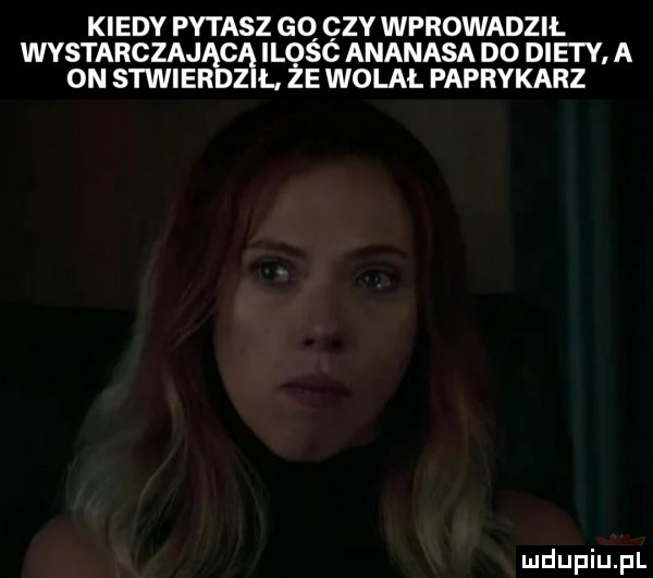 kiedy pytasz gq zy wprowadził wystarczającą ilosc ananasa do diety a on stwierdził ze wolal paprykarz