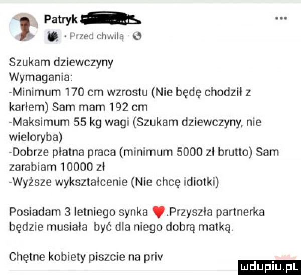 patryk s quad cen nią szukam dziewczyny wymagania minimum     cm wzrostu nie będę chodzii z karłem sam mam     cm maksimum    kg wagi szukam dziewczyny. nie wieloryba dobrze platna praca minimum        brutto sam zarabiam       zi wyższe wykształcenie nie chcę idiotki posiadam   letniego synka przyszła partnerka będzie musiała być dla niego dobrą matką. chętne kobiety piszcie na priv