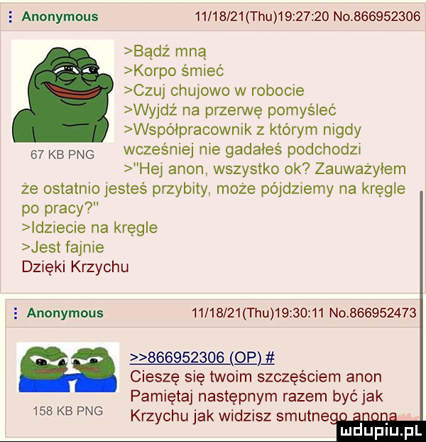 anonymous          tau          no           badż mną korpo śmieć czuj chujowo w robocie wyjdz na przerwę pomyśleć współpracownik z któwm nigdy    kb fag wcześniej me gadałeś podchodzi hą agon wszystko ok zauważyłem ze ostatnio jesteś przybity. może pójdziemy na kręgle po pracy idz ecie na kręgle jest fajnie dzięki krzychu   anonymous   l   z  tau          no                        cieszę się twoim szczęściem agon pamiętaj następnym razem być jak krzychu jak widzisz smutne. abakankami. abakankami. abakankami mduplu pl     kb pbg