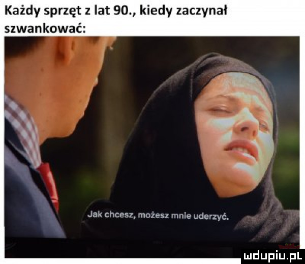 każdy sprzęt z lat    kiedy zaczynal szwankować jak chcesz. mozesz mnie uderzyć