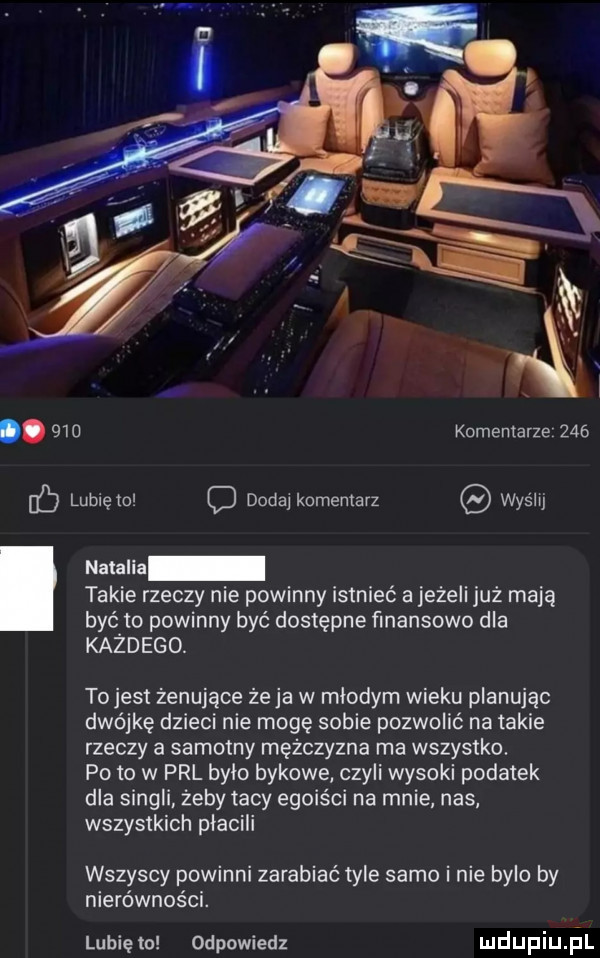lb lunięto c dodaj komentarz wyślij komentarze     natalia takie rzeczy nie powinny istnieć a jeżeli już mają być to powinny być dostępne finansowo dla każdego. to jest żenujące że ja w mlodym wieku planując dwójkę dzieci nie mogę sobie pozwolić na takie rzeczy a samotny mężczyzna ma wszystko. po to w prl brio bykowe czyli wysoki podatek dla singli żeby tacy egoiści na mnie nas wszystkich płacili wszyscy powinni zarabiać tyle samo i nie bylo by nierówności. lubię to odpowiedz udupiu il