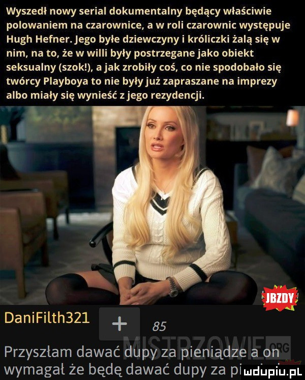wyszedł nowy serial dokumentalny będący właściwie polowaniem na czarownice a w roli czarownic występuje hugh hefnerjego byle dziewczyny i króliczki żalą się w nim na to że w willi byly postrzegane jako obiekt seksualny szok ajakzrnbily coś co nie spodobalo się twórcy playboya to nie bylyjuż zapraszane na imprezy albo mialy się wynieść złego rezydencji. danifilth       przyszłam dawać dupy za pieniądze a on wymagal że będę dawać dupy za pimdﬁpi uml