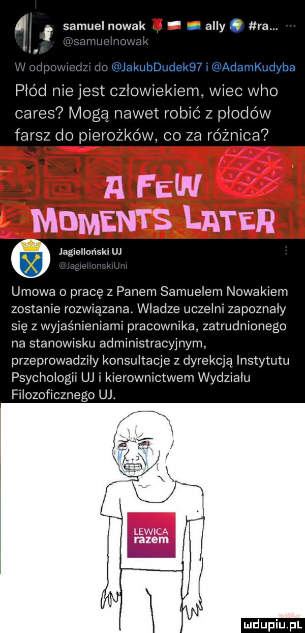samuelnowak. i ally. ra. ll l ij mummzmka l armii kwi yin płód nie jest człowiekiem wiec who ceres moga nawet robić z płodów farsz do pierożków co za różnica a few moments liter jagielloński uj umowa o pracę z panem samuelem nowakiem zostanie rozwiązana. władze uczelni zapoznały się z wyjaśnieniami pracownika zatrudnionego na stanowisku administracyjnym przeprowadziły konsultacje z dyrekcją instytutu psychologii uj i kierownictwem wydziału filozoficznego uj. lewica razem