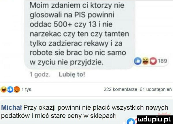 moim zdaniem ci ktorzy nie głosowali na pis powinni oddac     czy    i nie narzekac czy ten czy tamten tylko zadzierac rekawy i za robote sie brac bo nic samo w zyciu nie przyjdzie.           m lubię to o   tys     komentarze    udostępnien michał przy okazji powinni nie płacić wszystkich nowych podatków i mieć stare ceny w sklepach ﬂ