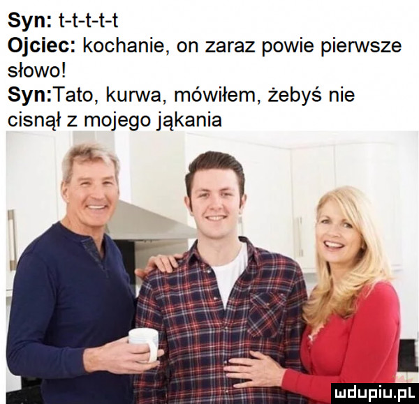 syn t t t t t ojciec kochanie on zaraz powie pierwsze słowo synztato kurwa mówiłem żebyś nie cisnął z mojego jąkania