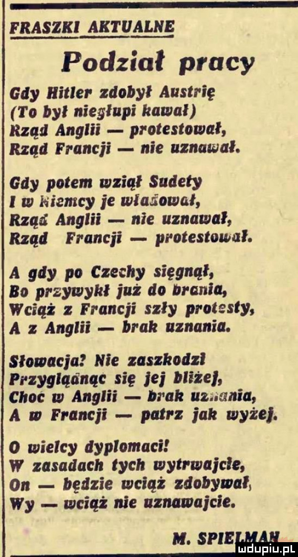 fraszki aktualne podział pracy gdy hitler zdobył austrię to był niegłupi kawał rząd anglii protestował rzad francji nie uznawał. gdy polem wziął sudety i w niemcy je załadował rzad anglii nie uznawał rząd francji protestował. a gdy po czechy sięgnął bo przywykł już do brania wciaz z francji szły protesty a z anglii bral uznania. słowacja nie zaszkodzi przygladnąc się jej blizej choc w anglii bla uznania a w francji patrz jak wyzej. o wielcy dyplomaci w zasadach łych wytrwajcie on będzie wciąż zdobywał wy wciąż nie uznawajcie. m. sie mduplu pl