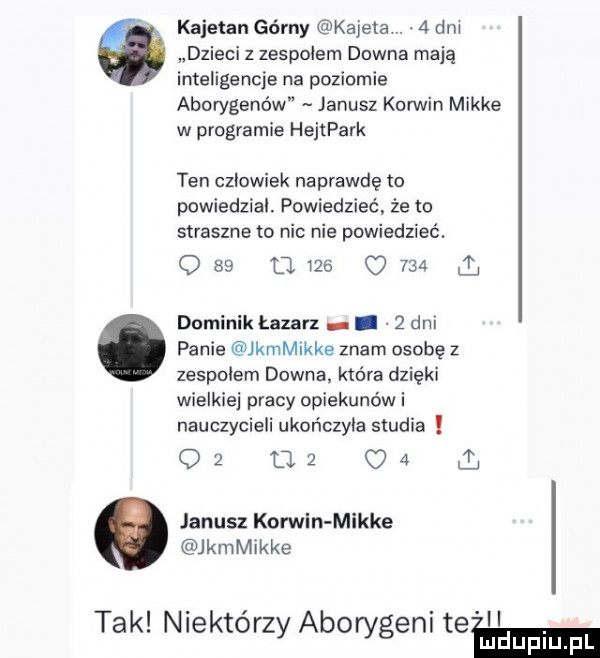 kajetan górny kadela. abakankami   dm dzieci z zespolem downa mają inteligencje na poziomie aborygenów janusz korwin mikre w programie hejtpark ten czlowiek naprawdę to powiedzial. powiedzieć że to straszne to nic nie powiedzieć.           q     l dominik łazarz.   dni panie kamikke znam osobę z zespolem downa. która dzięki wielkiej pracy opiekunów i nauczycieli ukończyła studia oz uz c   janusz komin mikre kamikke tak niektórzy aborygeni team