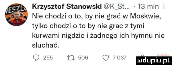 krzysztof stanowski k st.    min nie chodzi o to by nie grać w moskwie tylko chodzi oto by nie grac z tymi kurwami nigdzie i żadnego ich hymnu nie słuchać. o     o     q       ma