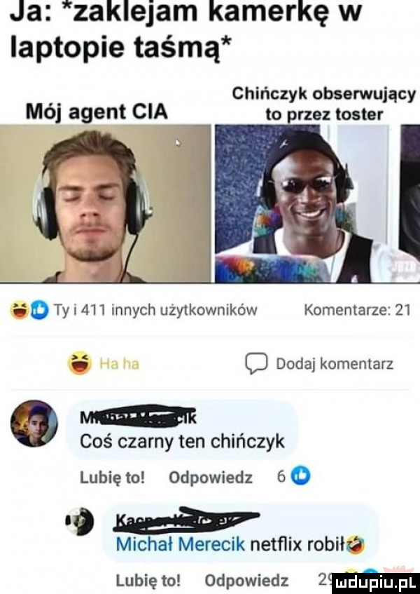 ja zaklejam kamerkę w laptopie taśmą chińczyk obserwujący to rzez toster mój agent cia   o ty l     innych użytkowników komentarze   . c dodaj komentarz m coś czarny ten chińczyk lubię to odpowiedz     michał merecik netﬂix redut lubię to odpowiedz  m