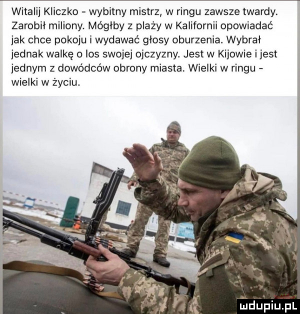witalij kliczko wybitny mistrz w ringu zawsze twardy. zarobi miliony. mógłby z plaży w kalifornii opowiadać jak chce pokoju i wydawać glosy oburzenia. wybrał jednak walkę o los swojej ojczyzny. jest w kijowie i jest jednym z dowódców obrony miasta. wielki w ringu wielki w życiu
